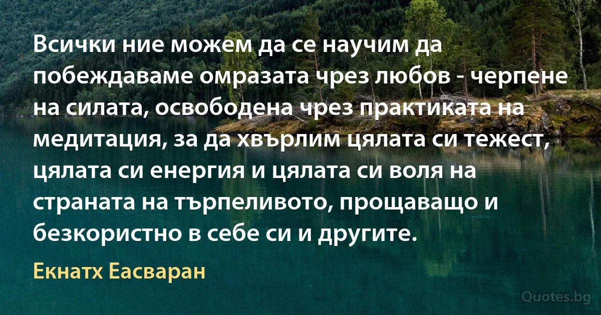 Всички ние можем да се научим да побеждаваме омразата чрез любов - черпене на силата, освободена чрез практиката на медитация, за да хвърлим цялата си тежест, цялата си енергия и цялата си воля на страната на търпеливото, прощаващо и безкористно в себе си и другите. (Екнатх Еасваран)