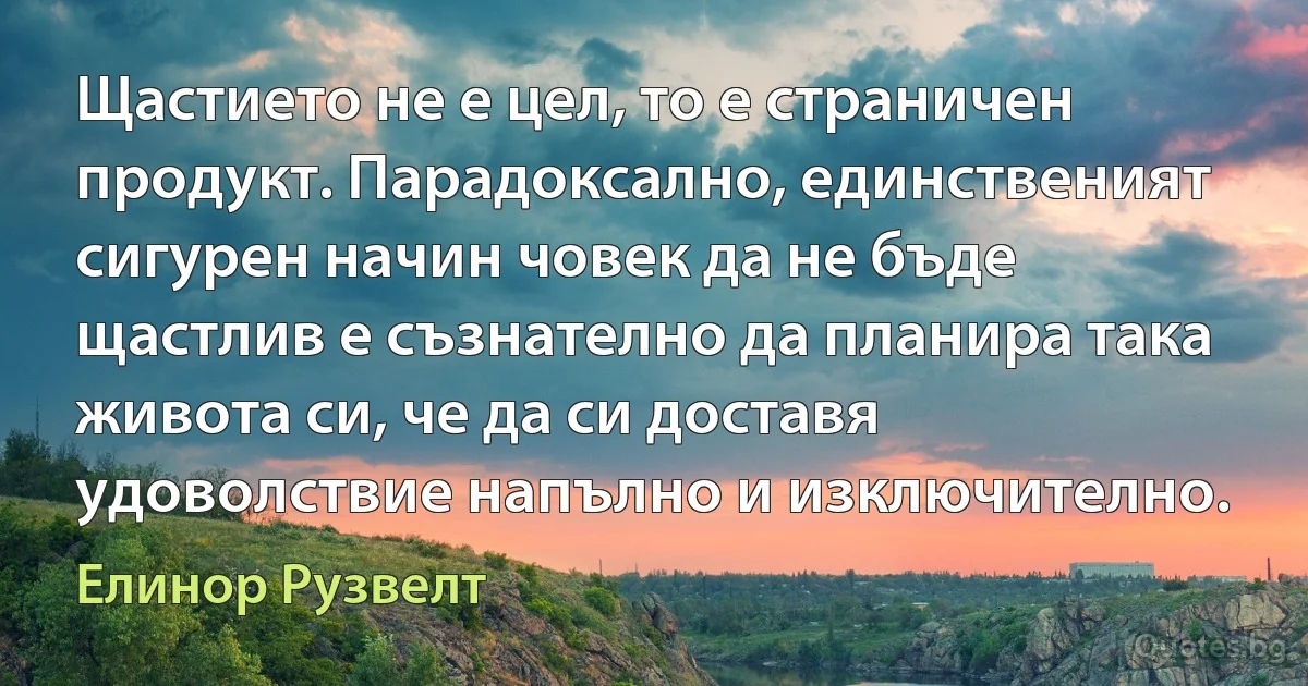 Щастието не е цел, то е страничен продукт. Парадоксално, единственият сигурен начин човек да не бъде щастлив е съзнателно да планира така живота си, че да си доставя удоволствие напълно и изключително. (Елинор Рузвелт)