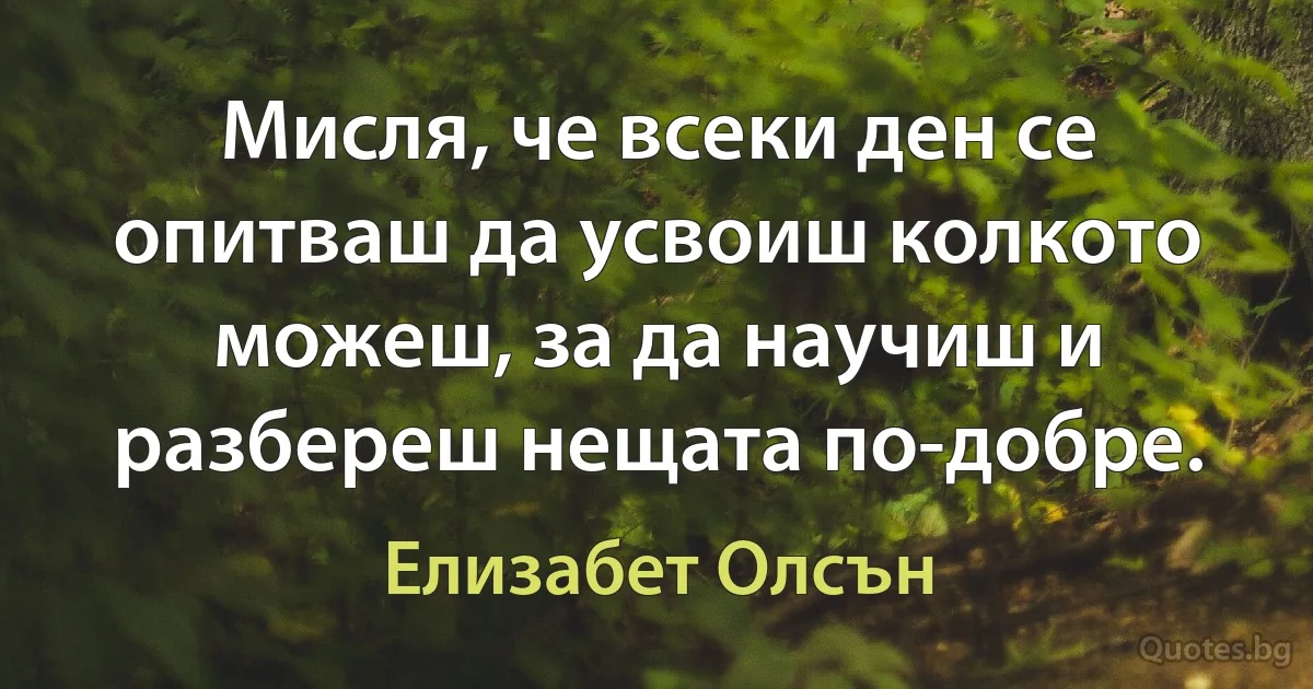 Мисля, че всеки ден се опитваш да усвоиш колкото можеш, за да научиш и разбереш нещата по-добре. (Елизабет Олсън)