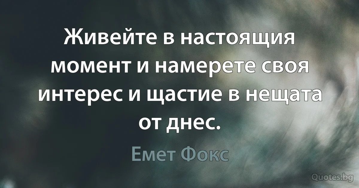 Живейте в настоящия момент и намерете своя интерес и щастие в нещата от днес. (Емет Фокс)