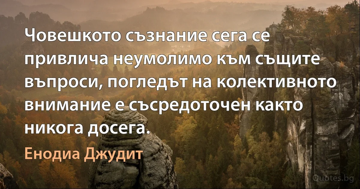 Човешкото съзнание сега се привлича неумолимо към същите въпроси, погледът на колективното внимание е съсредоточен както никога досега. (Енодиа Джудит)