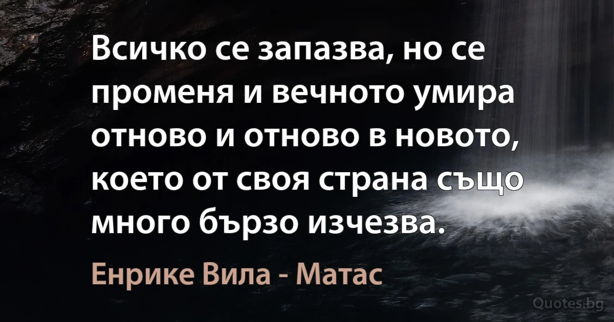 Всичко се запазва, но се променя и вечното умира отново и отново в новото, което от своя страна също много бързо изчезва. (Енрике Вила - Матас)