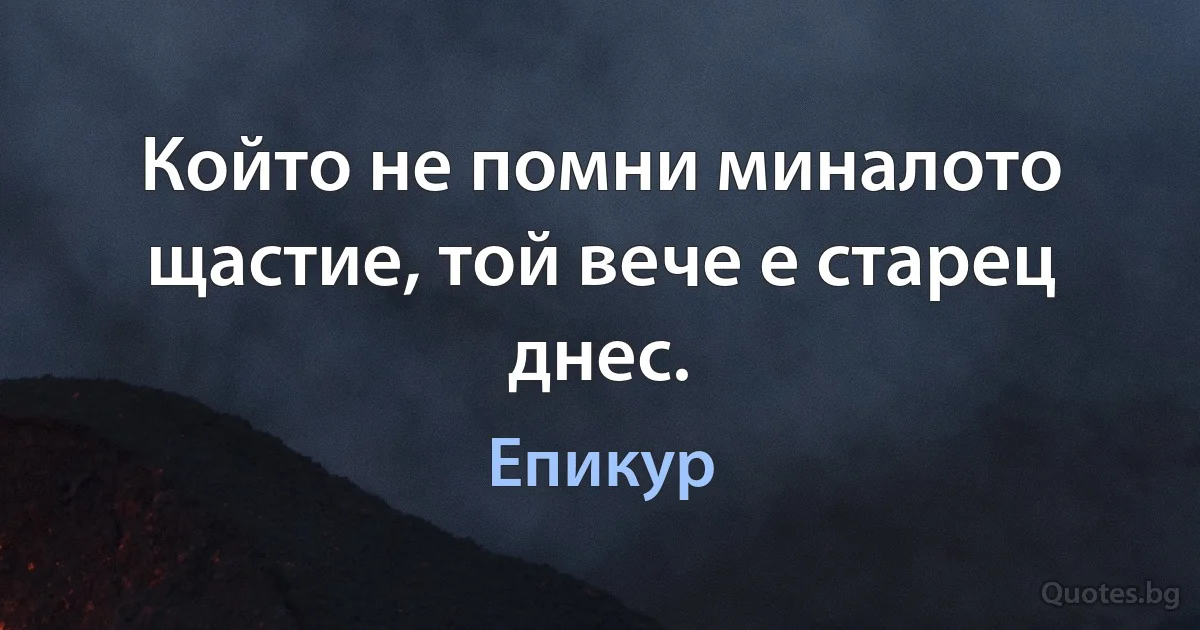 Който не помни миналото щастие, той вече е старец днес. (Епикур)