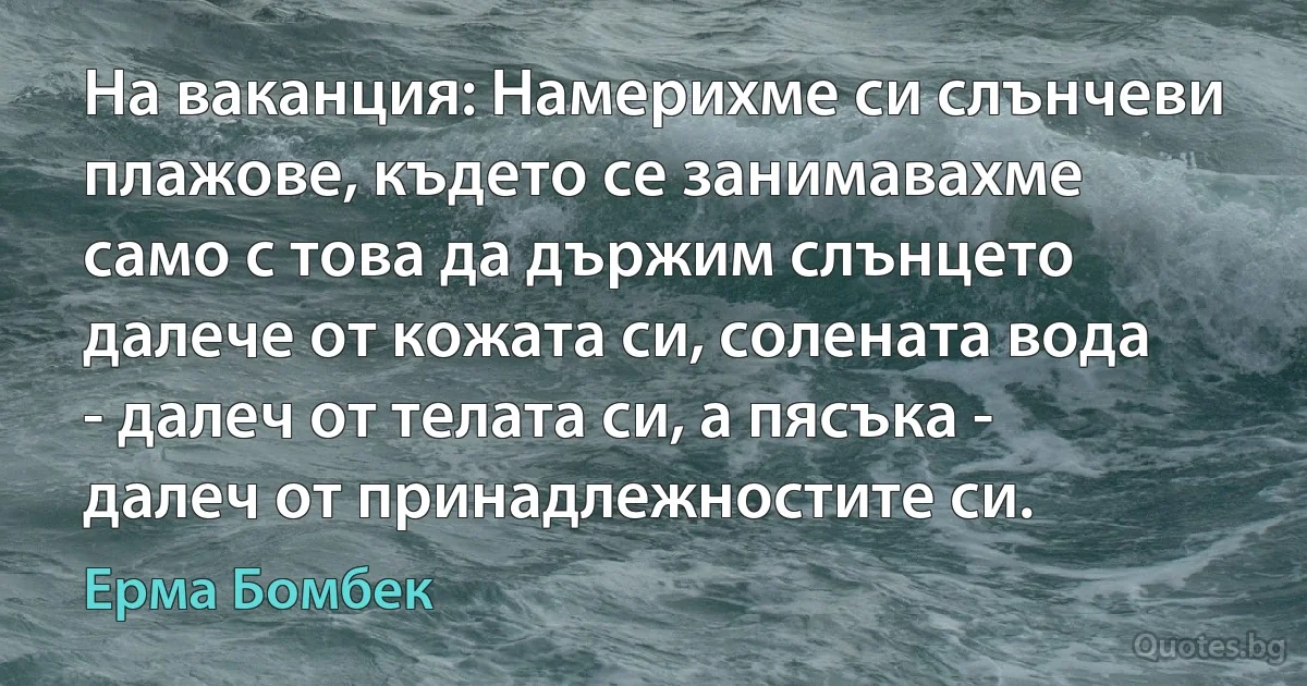 На ваканция: Намерихме си слънчеви плажове, където се занимавахме само с това да държим слънцето далече от кожата си, солената вода - далеч от телата си, а пясъка - далеч от принадлежностите си. (Ерма Бомбек)