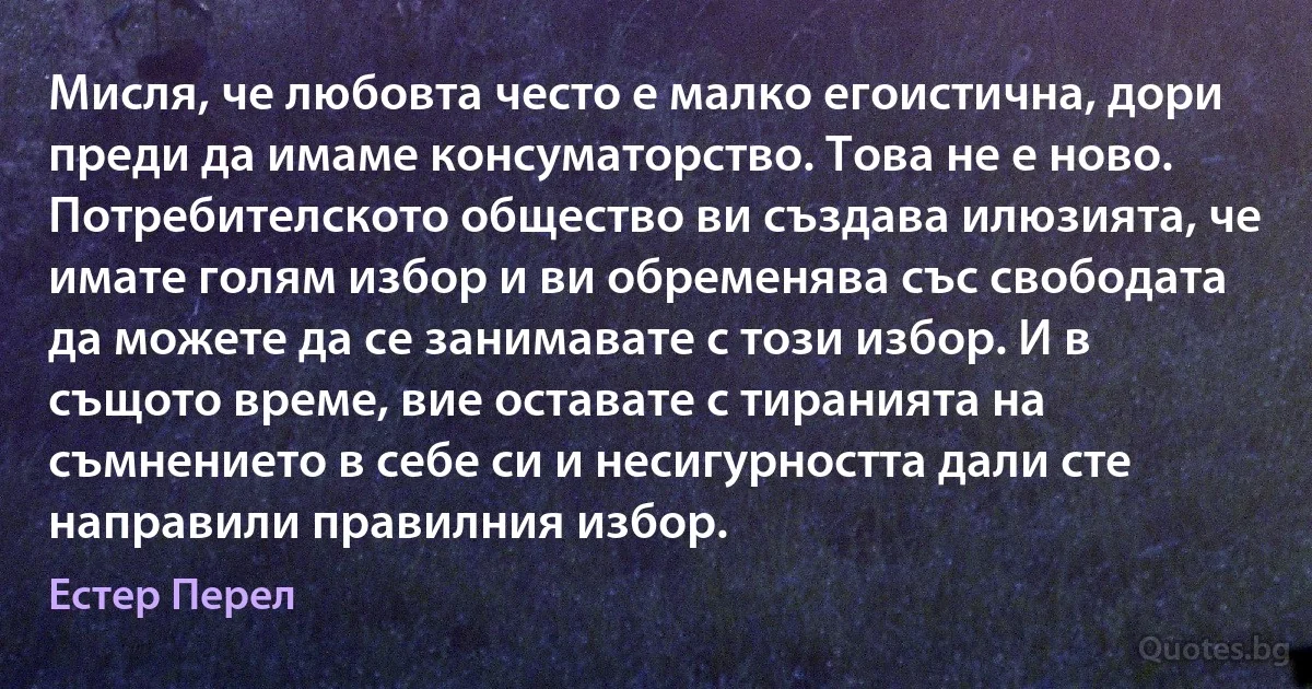 Мисля, че любовта често е малко егоистична, дори преди да имаме консуматорство. Това не е ново. Потребителското общество ви създава илюзията, че имате голям избор и ви обременява със свободата да можете да се занимавате с този избор. И в същото време, вие оставате с тиранията на съмнението в себе си и несигурността дали сте направили правилния избор. (Естер Перел)