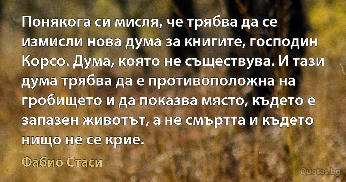 Понякога си мисля, че трябва да се измисли нова дума за книгите, господин Корсо. Дума, която не съществува. И тази дума трябва да е противоположна на гробището и да показва място, където е запазен животът, а не смъртта и където нищо не се крие. (Фабио Стаси)