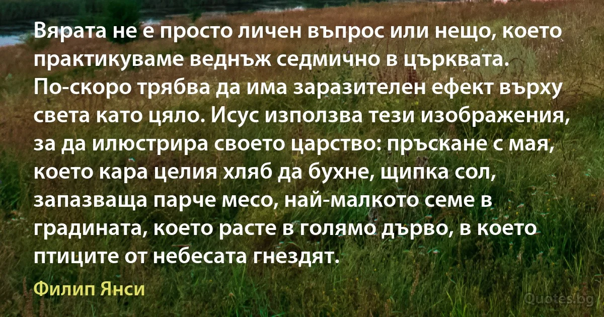 Вярата не е просто личен въпрос или нещо, което практикуваме веднъж седмично в църквата. По-скоро трябва да има заразителен ефект върху света като цяло. Исус използва тези изображения, за да илюстрира своето царство: пръскане с мая, което кара целия хляб да бухне, щипка сол, запазваща парче месо, най-малкото семе в градината, което расте в голямо дърво, в което птиците от небесата гнездят. (Филип Янси)