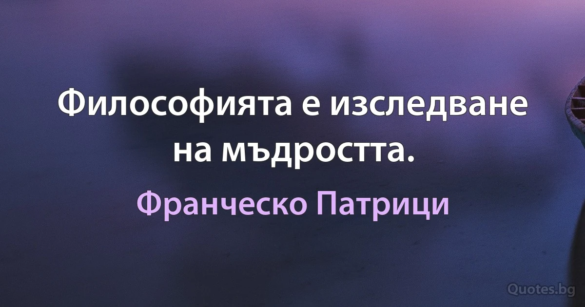 Философията е изследване на мъдростта. (Франческо Патрици)