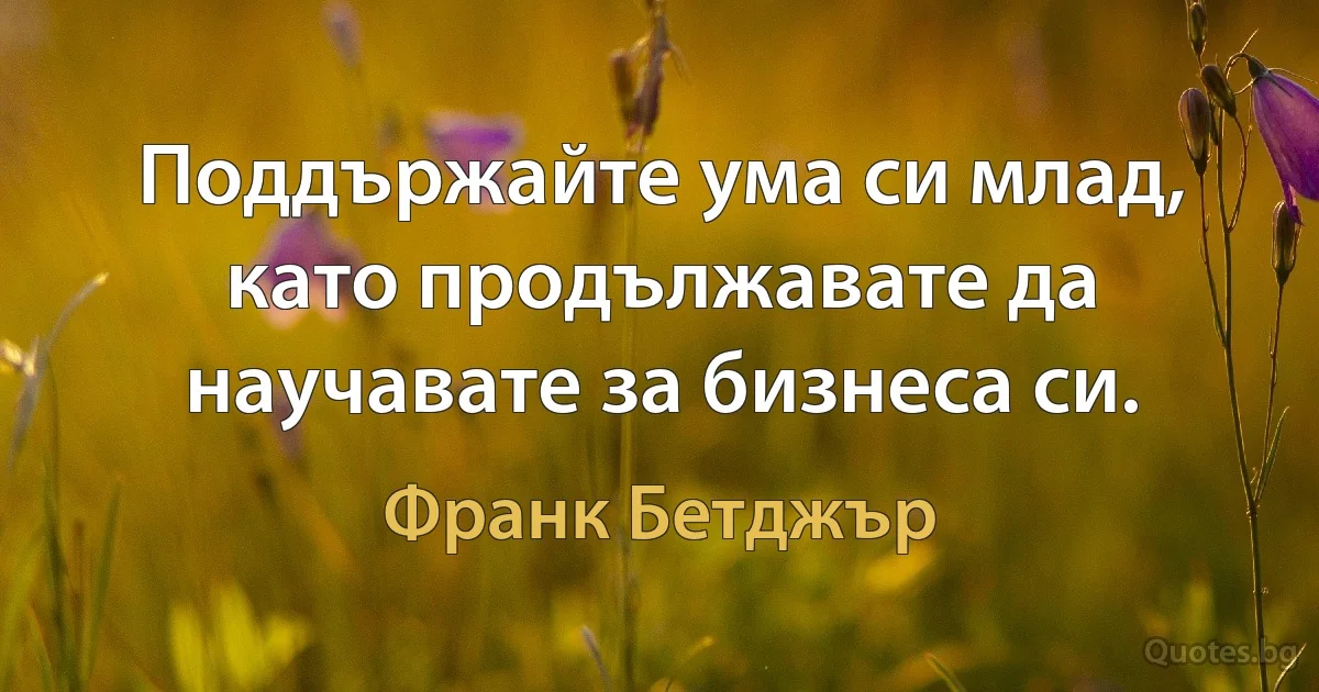 Поддържайте ума си млад, като продължавате да научавате за бизнеса си. (Франк Бетджър)