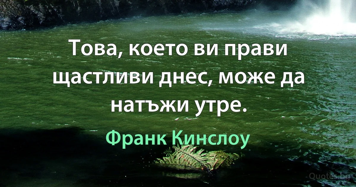 Това, което ви прави щастливи днес, може да натъжи утре. (Франк Кинслоу)