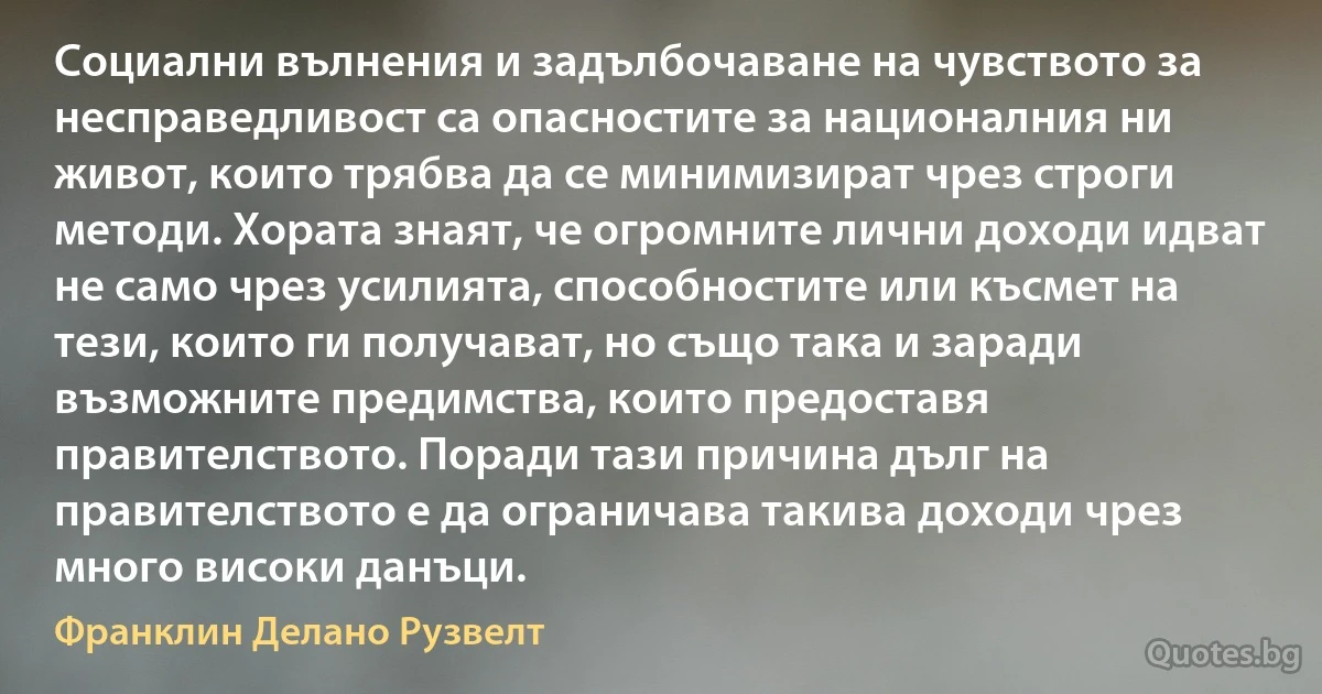 Социални вълнения и задълбочаване на чувството за несправедливост са опасностите за националния ни живот, които трябва да се минимизират чрез строги методи. Хората знаят, че огромните лични доходи идват не само чрез усилията, способностите или късмет на тези, които ги получават, но също така и заради възможните предимства, които предоставя правителството. Поради тази причина дълг на правителството е да ограничава такива доходи чрез много високи данъци. (Франклин Делано Рузвелт)