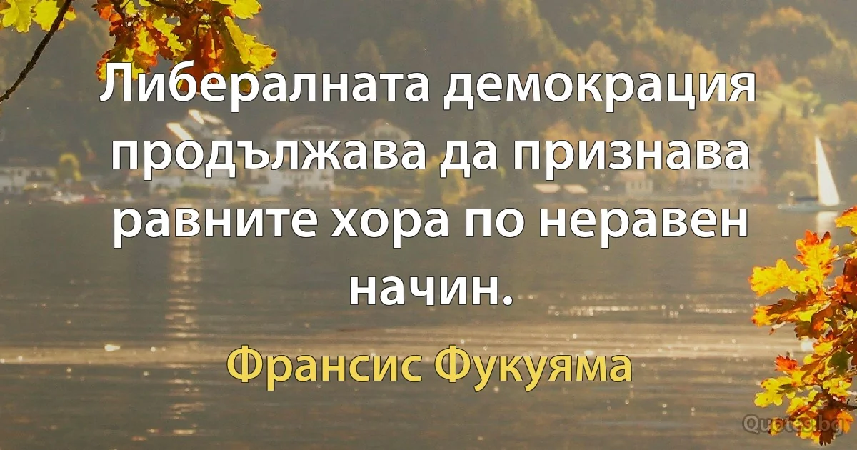 Либералната демокрация продължава да признава равните хора по неравен начин. (Франсис Фукуяма)