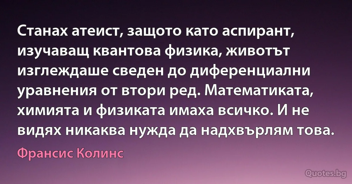 Станах атеист, защото като аспирант, изучаващ квантова физика, животът изглеждаше сведен до диференциални уравнения от втори ред. Математиката, химията и физиката имаха всичко. И не видях никаква нужда да надхвърлям това. (Франсис Колинс)