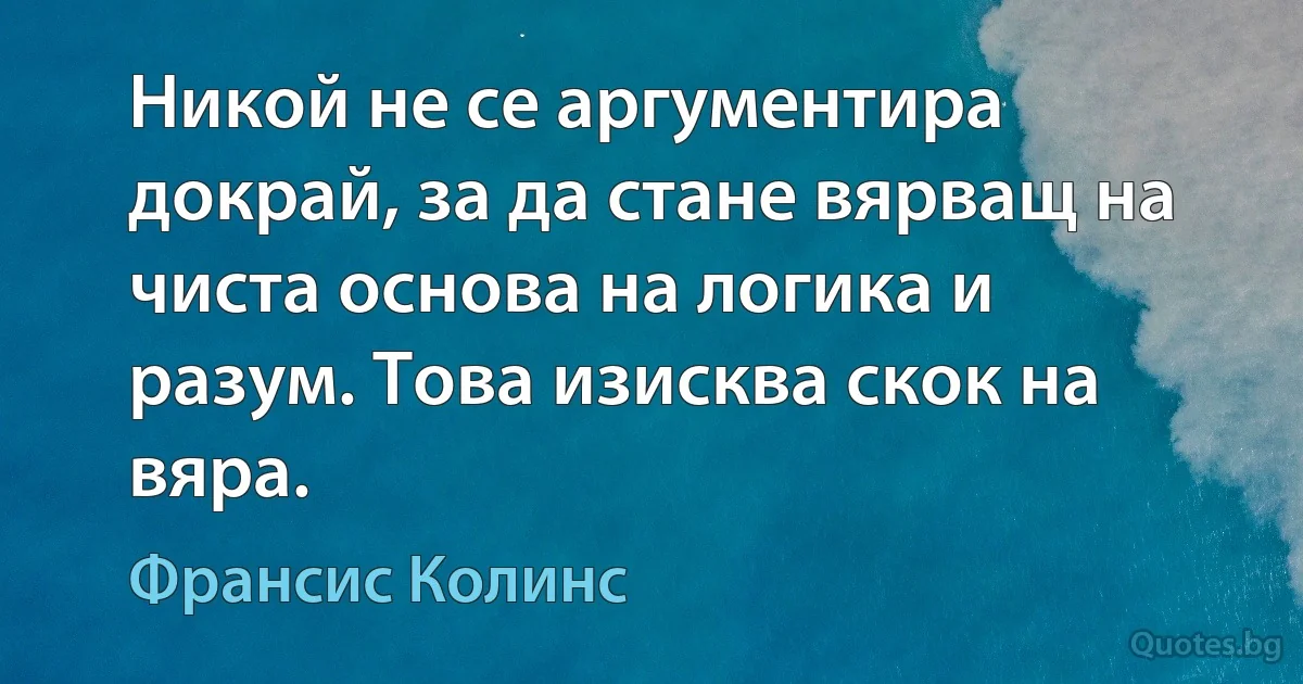 Никой не се аргументира докрай, за да стане вярващ на чиста основа на логика и разум. Това изисква скок на вяра. (Франсис Колинс)