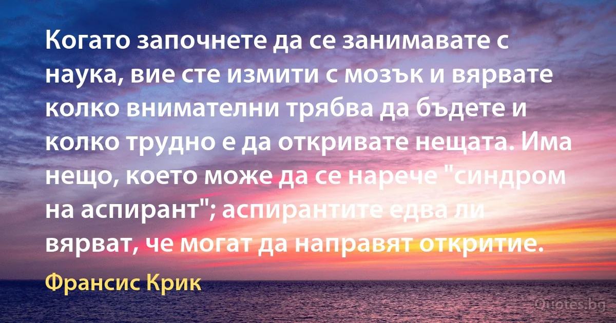 Когато започнете да се занимавате с наука, вие сте измити с мозък и вярвате колко внимателни трябва да бъдете и колко трудно е да откривате нещата. Има нещо, което може да се нарече "синдром на аспирант"; аспирантите едва ли вярват, че могат да направят откритие. (Франсис Крик)