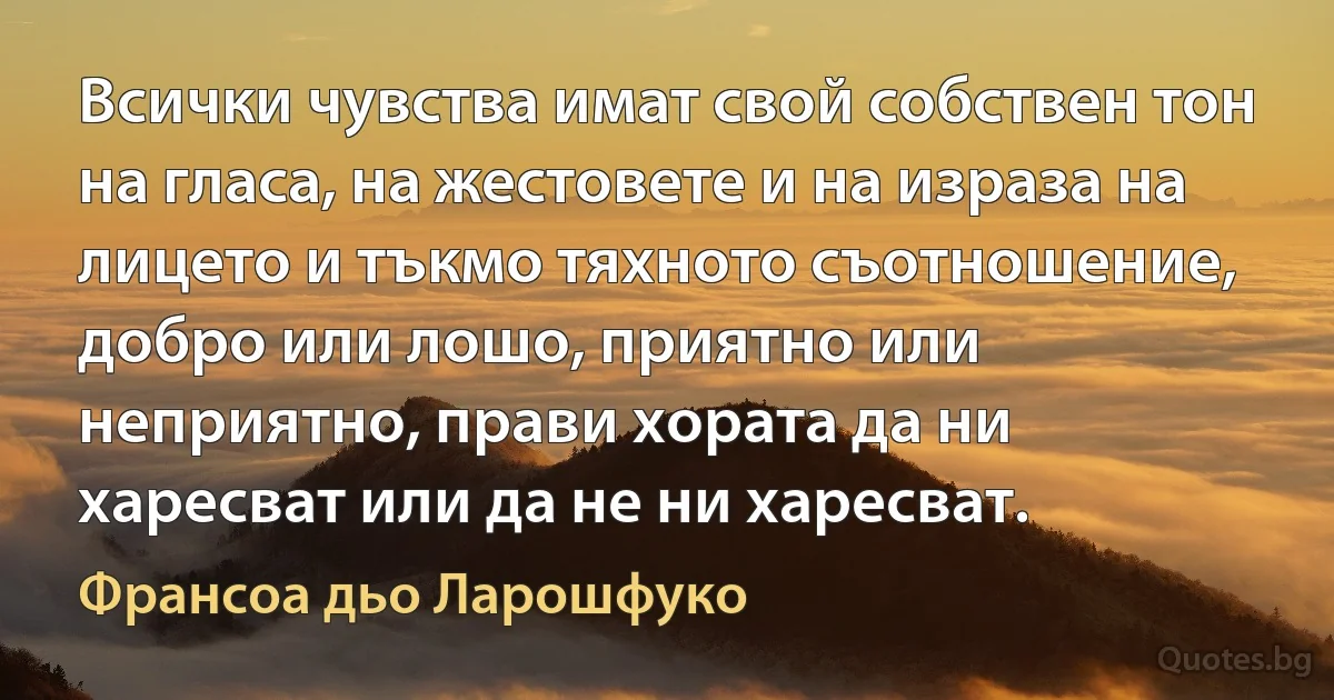 Всички чувства имат свой собствен тон на гласа, на жестовете и на израза на лицето и тъкмо тяхното съотношение, добро или лошо, приятно или неприятно, прави хората да ни харесват или да не ни харесват. (Франсоа дьо Ларошфуко)