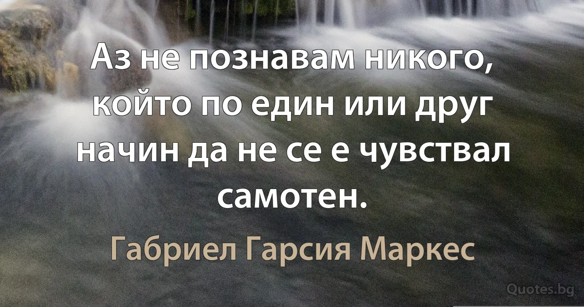 Аз не познавам никого, който по един или друг начин да не се е чувствал самотен. (Габриел Гарсия Маркес)