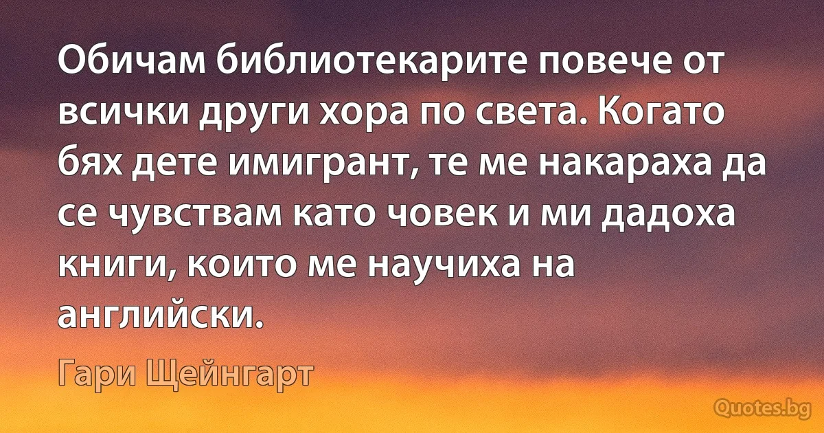 Обичам библиотекарите повече от всички други хора по света. Когато бях дете имигрант, те ме накараха да се чувствам като човек и ми дадоха книги, които ме научиха на английски. (Гари Щейнгарт)