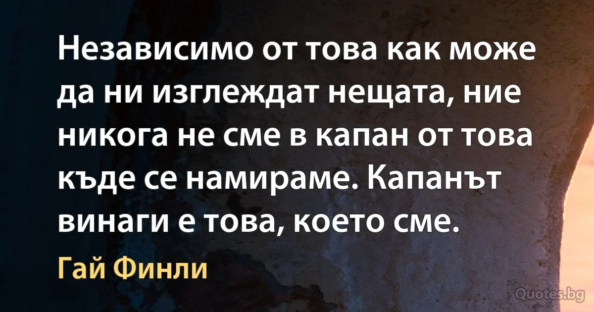 Независимо от това как може да ни изглеждат нещата, ние никога не сме в капан от това къде се намираме. Капанът винаги е това, което сме. (Гай Финли)