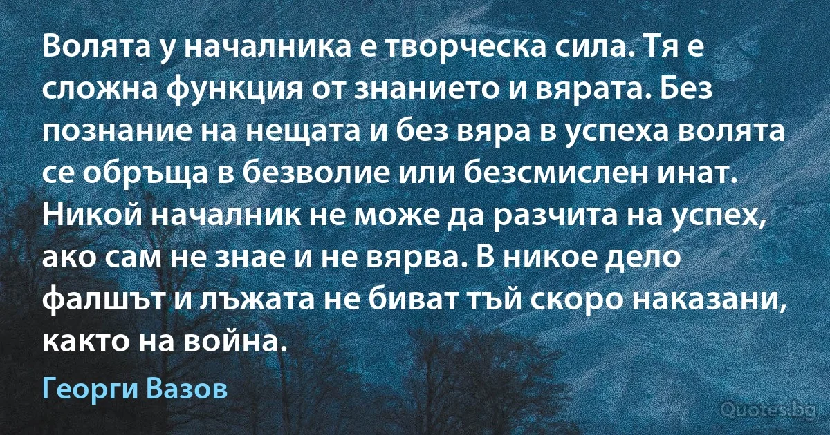 Волята у началника е творческа сила. Тя е сложна функция от знанието и вярата. Без познание на нещата и без вяра в успеха волята се обръща в безволие или безсмислен инат. Никой началник не може да разчита на успех, ако сам не знае и не вярва. В никое дело фалшът и лъжата не биват тъй скоро наказани, както на война. (Георги Вазов)