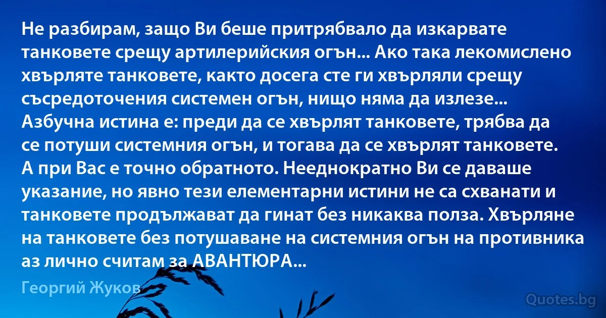 Не разбирам, защо Ви беше притрябвало да изкарвате танковете срещу артилерийския огън... Ако така лекомислено хвърляте танковете, както досега сте ги хвърляли срещу съсредоточения системен огън, нищо няма да излезе... Азбучна истина е: преди да се хвърлят танковете, трябва да се потуши системния огън, и тогава да се хвърлят танковете. А при Вас е точно обратното. Нееднократно Ви се даваше указание, но явно тези елементарни истини не са схванати и танковете продължават да гинат без никаква полза. Хвърляне на танковете без потушаване на системния огън на противника аз лично считам за АВАНТЮРА... (Георгий Жуков)