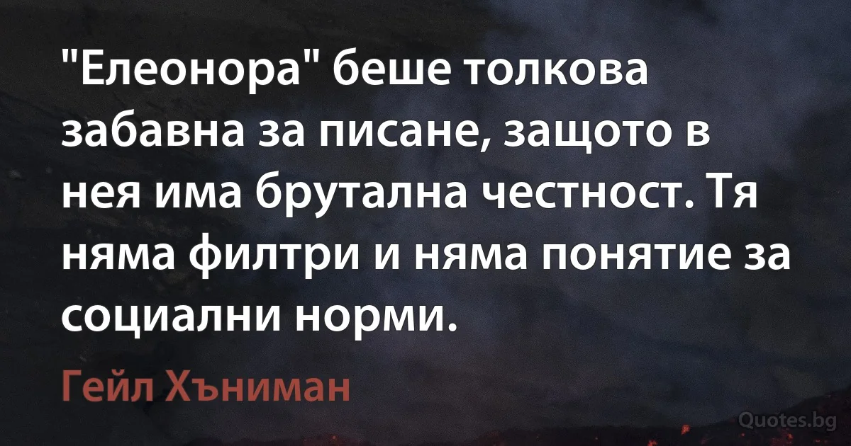 "Елеонора" беше толкова забавна за писане, защото в нея има брутална честност. Тя няма филтри и няма понятие за социални норми. (Гейл Хъниман)