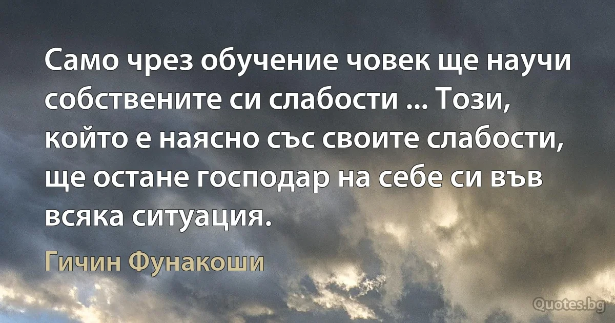 Само чрез обучение човек ще научи собствените си слабости ... Този, който е наясно със своите слабости, ще остане господар на себе си във всяка ситуация. (Гичин Фунакоши)