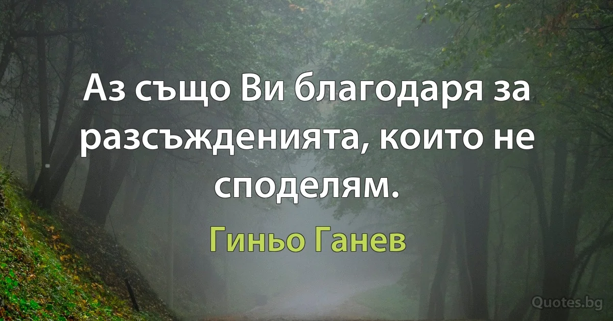 Аз също Ви благодаря за разсъжденията, които не споделям. (Гиньо Ганев)