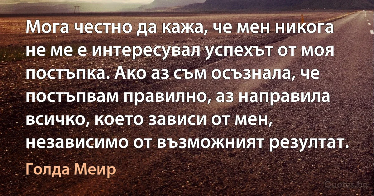 Мога честно да кажа, че мен никога не ме е интересувал успехът от моя постъпка. Ако аз съм осъзнала, че постъпвам правилно, аз направила всичко, което зависи от мен, независимо от възможният резултат. (Голда Меир)