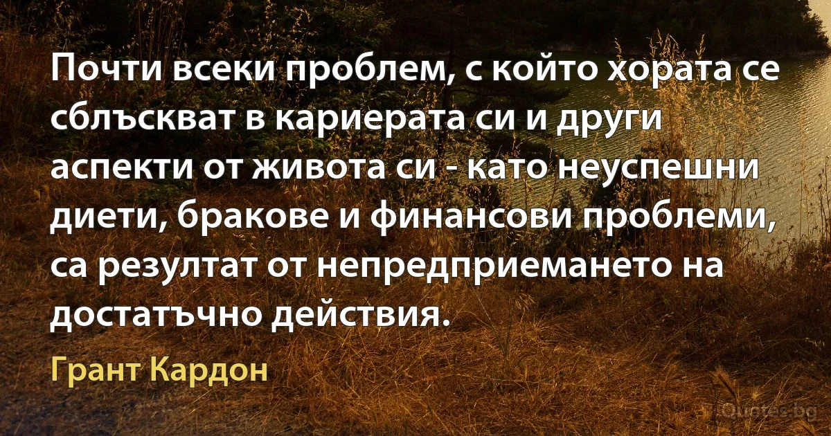 Почти всеки проблем, с който хората се сблъскват в кариерата си и други аспекти от живота си - като неуспешни диети, бракове и финансови проблеми, са резултат от непредприемането на достатъчно действия. (Грант Кардон)