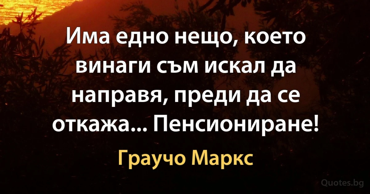 Има едно нещо, което винаги съм искал да направя, преди да се откажа... Пенсиониране! (Граучо Маркс)