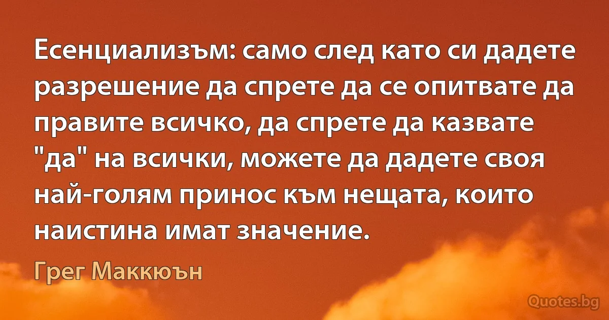 Есенциализъм: само след като си дадете разрешение да спрете да се опитвате да правите всичко, да спрете да казвате "да" на всички, можете да дадете своя най-голям принос към нещата, които наистина имат значение. (Грег Маккюън)