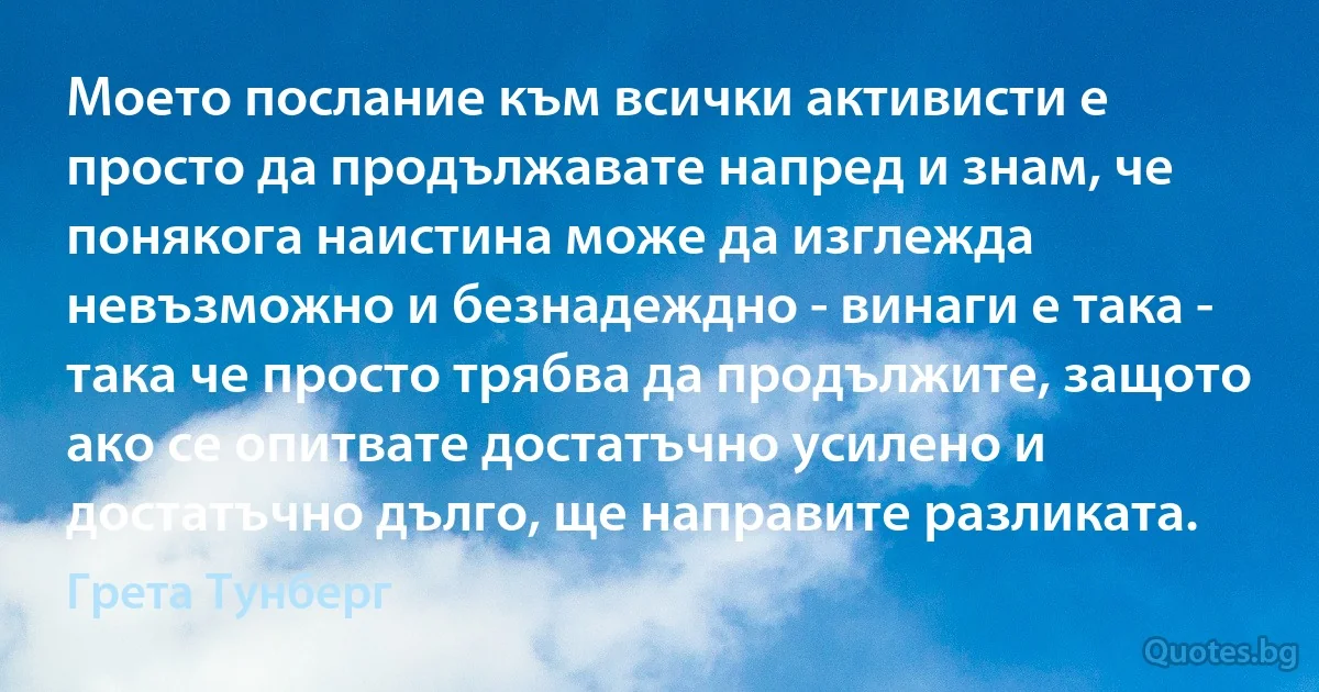 Моето послание към всички активисти е просто да продължавате напред и знам, че понякога наистина може да изглежда невъзможно и безнадеждно - винаги е така - така че просто трябва да продължите, защото ако се опитвате достатъчно усилено и достатъчно дълго, ще направите разликата. (Грета Тунберг)