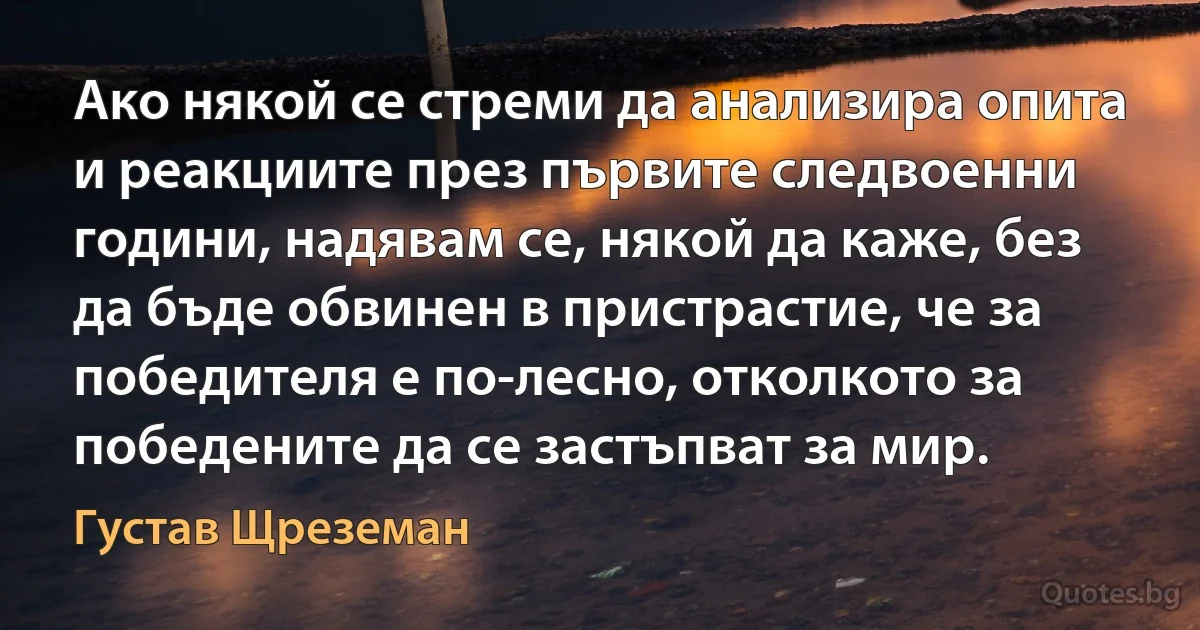 Ако някой се стреми да анализира опита и реакциите през първите следвоенни години, надявам се, някой да каже, без да бъде обвинен в пристрастие, че за победителя е по-лесно, отколкото за победените да се застъпват за мир. (Густав Щреземан)