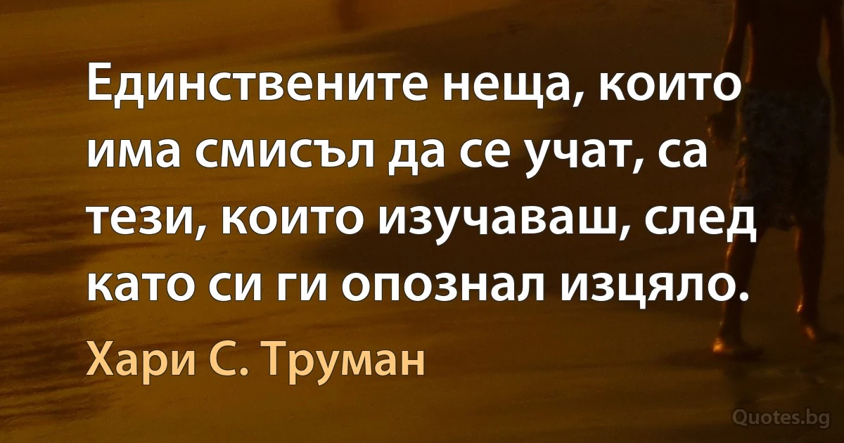 Единствените неща, които има смисъл да се учат, са тези, които изучаваш, след като си ги опознал изцяло. (Хари С. Труман)