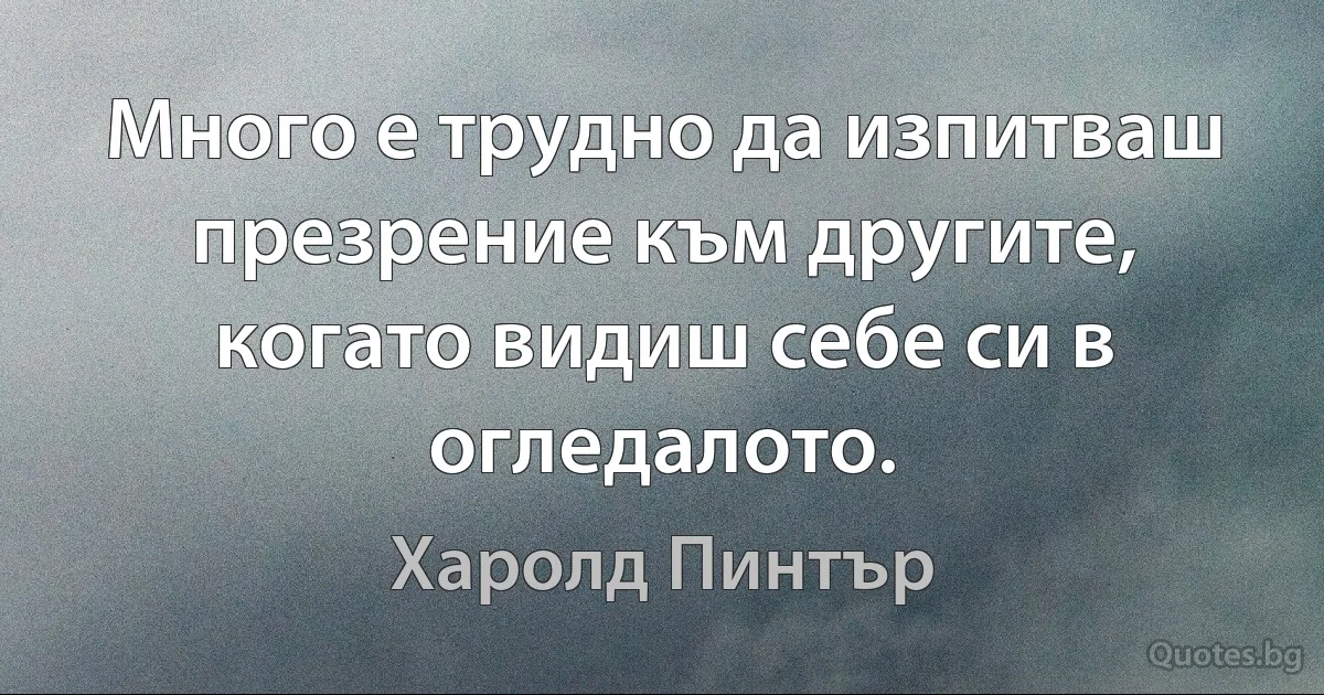 Много е трудно да изпитваш презрение към другите, когато видиш себе си в огледалото. (Харолд Пинтър)