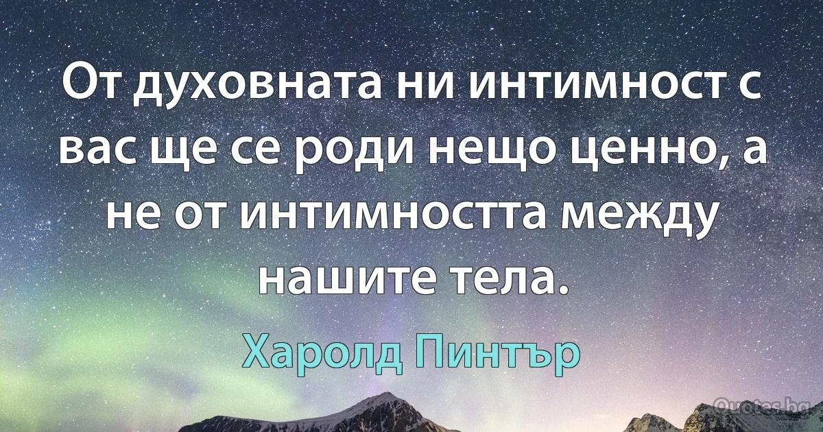 От духовната ни интимност с вас ще се роди нещо ценно, а не от интимността между нашите тела. (Харолд Пинтър)