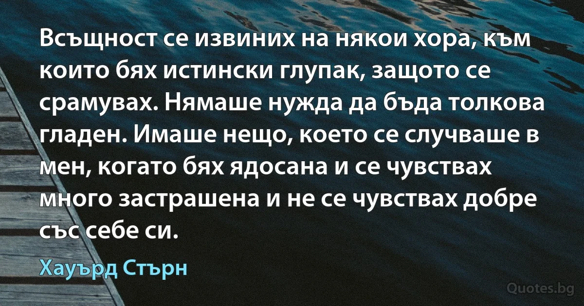 Всъщност се извиних на някои хора, към които бях истински глупак, защото се срамувах. Нямаше нужда да бъда толкова гладен. Имаше нещо, което се случваше в мен, когато бях ядосана и се чувствах много застрашена и не се чувствах добре със себе си. (Хауърд Стърн)