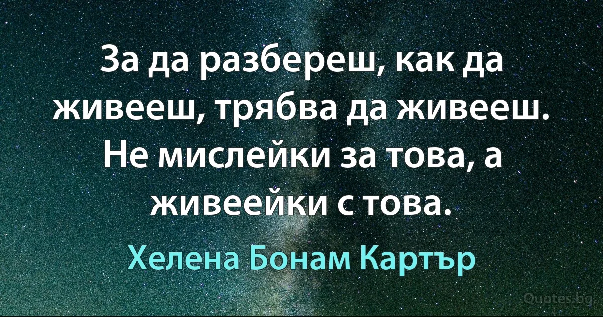 За да разбереш, как да живееш, трябва да живееш. Не мислейки за това, а живеейки с това. (Хелена Бонам Картър)