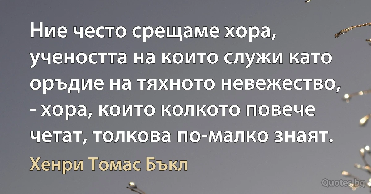 Ние често срещаме хора, учеността на които служи като оръдие на тяхното невежество, - хора, които колкото повече четат, толкова по-малко знаят. (Хенри Томас Бъкл)