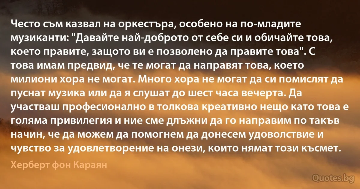 Често съм казвал на оркестъра, особено на по-младите музиканти: "Давайте най-доброто от себе си и обичайте това, което правите, защото ви е позволено да правите това". С това имам предвид, че те могат да направят това, което милиони хора не могат. Много хора не могат да си помислят да пуснат музика или да я слушат до шест часа вечерта. Да участваш професионално в толкова креативно нещо като това е голяма привилегия и ние сме длъжни да го направим по такъв начин, че да можем да помогнем да донесем удоволствие и чувство за удовлетворение на онези, които нямат този късмет. (Херберт фон Караян)