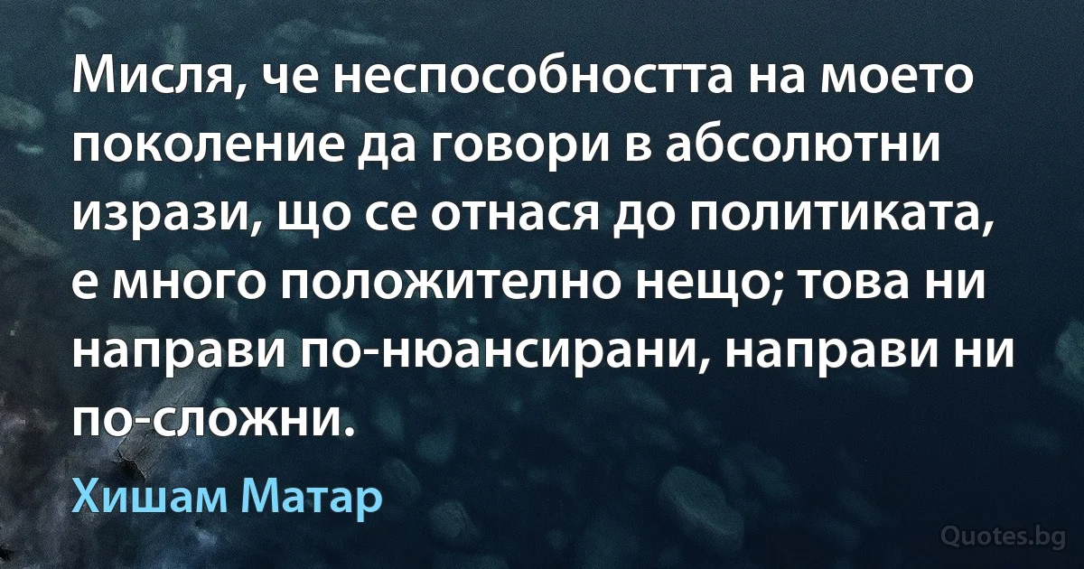 Мисля, че неспособността на моето поколение да говори в абсолютни изрази, що се отнася до политиката, е много положително нещо; това ни направи по-нюансирани, направи ни по-сложни. (Хишам Матар)