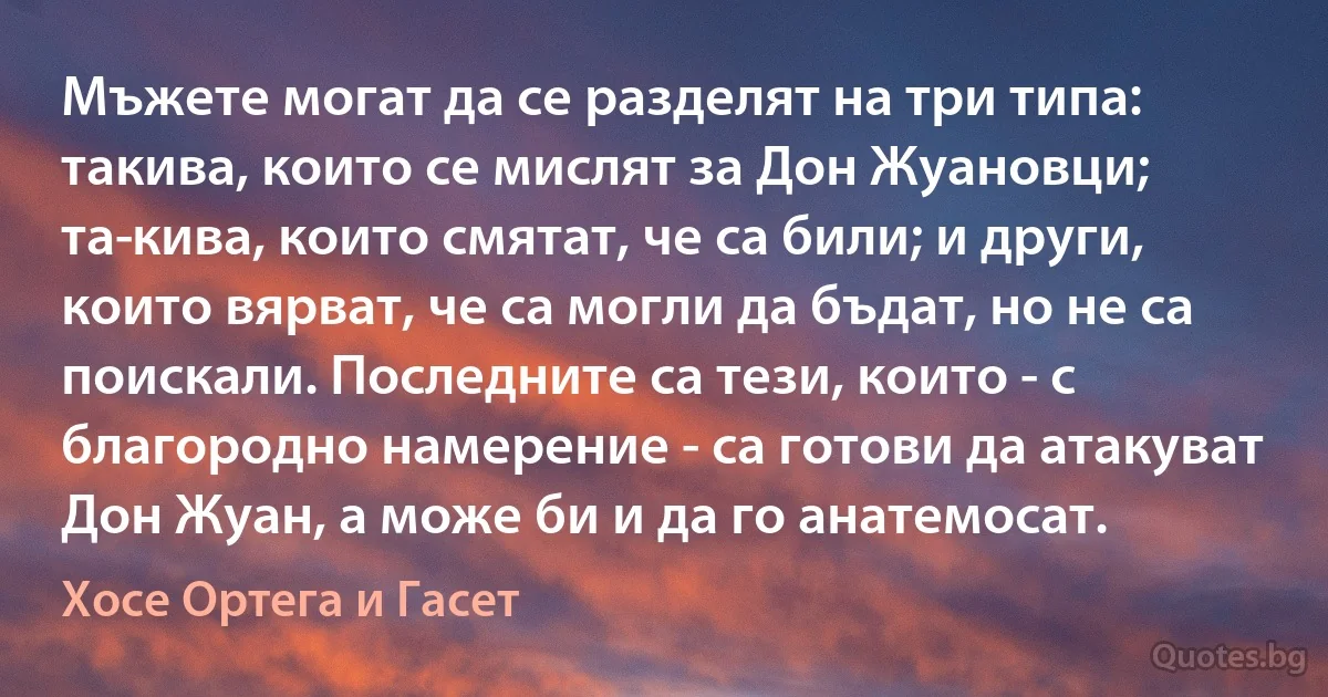 Мъжете могат да се разделят на три типа: такива, които се мислят за Дон Жуановци; та­кива, които смятат, че са били; и други, които вярват, че са могли да бъдат, но не са поискали. Последните са тези, които - с благородно намерение - са готови да атакуват Дон Жуан, а може би и да го анатемосат. (Хосе Ортега и Гасет)