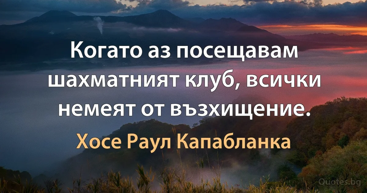 Когато аз посещавам шахматният клуб, всички немеят от възхищение. (Хосе Раул Капабланка)