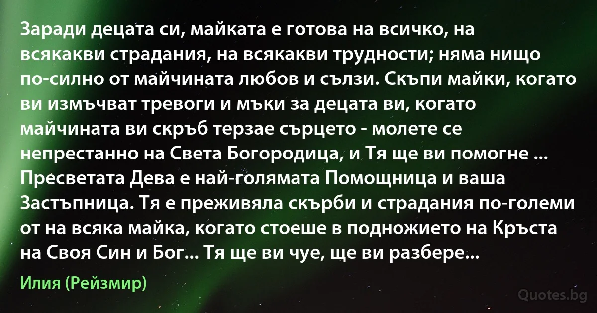 Заради децата си, майката е готова на всичко, на всякакви страдания, на всякакви трудности; няма нищо по-силно от майчината любов и сълзи. Скъпи майки, когато ви измъчват тревоги и мъки за децата ви, когато майчината ви скръб терзае сърцето - молете се непрестанно на Света Богородица, и Тя ще ви помогне ... Пресветата Дева е най-голямата Помощница и ваша Застъпница. Тя е преживяла скърби и страдания по-големи от на всяка майка, когато стоеше в подножието на Кръста на Своя Син и Бог... Тя ще ви чуе, ще ви разбере... (Илия (Рейзмир))