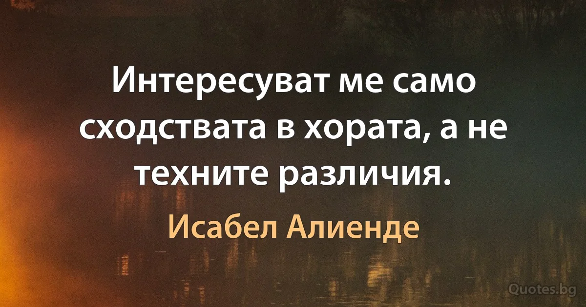 Интересуват ме само сходствата в хората, а не техните различия. (Исабел Алиенде)