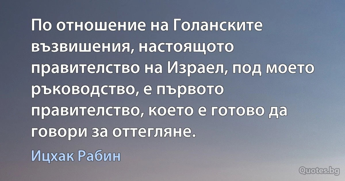 По отношение на Голанските възвишения, настоящото правителство на Израел, под моето ръководство, е първото правителство, което е готово да говори за оттегляне. (Ицхак Рабин)