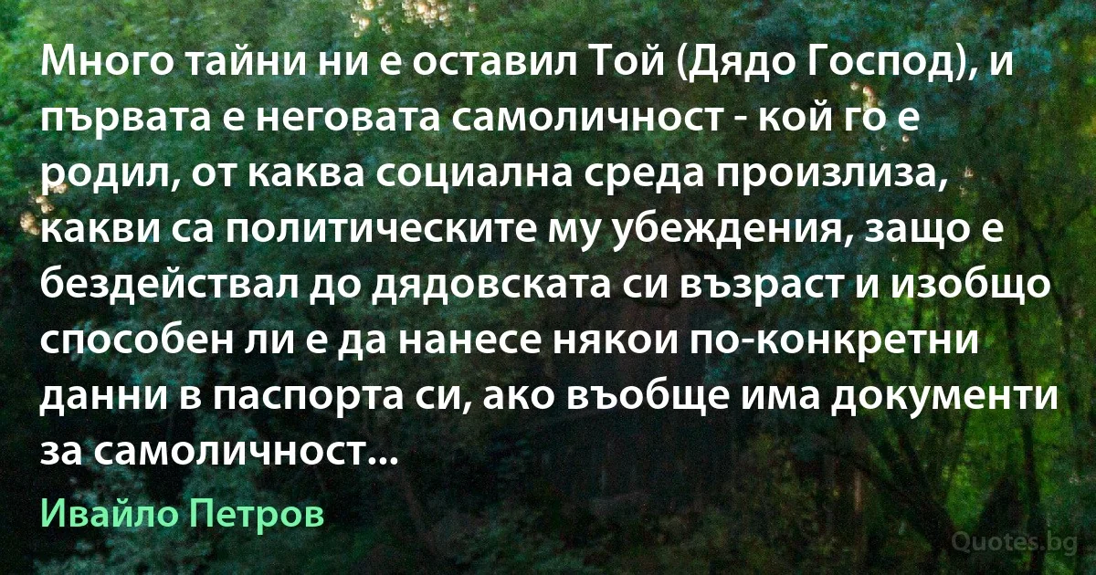 Много тайни ни е оставил Той (Дядо Господ), и първата е неговата самоличност - кой го е родил, от каква социална среда произлиза, какви са политическите му убеждения, защо е бездействал до дядовската си възраст и изобщо способен ли е да нанесе някои по-конкретни данни в паспорта си, ако въобще има документи за самоличност... (Ивайло Петров)