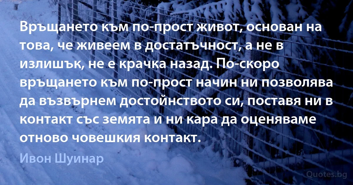 Връщането към по-прост живот, основан на това, че живеем в достатъчност, а не в излишък, не е крачка назад. По-скоро връщането към по-прост начин ни позволява да възвърнем достойнството си, поставя ни в контакт със земята и ни кара да оценяваме отново човешкия контакт. (Ивон Шуинар)