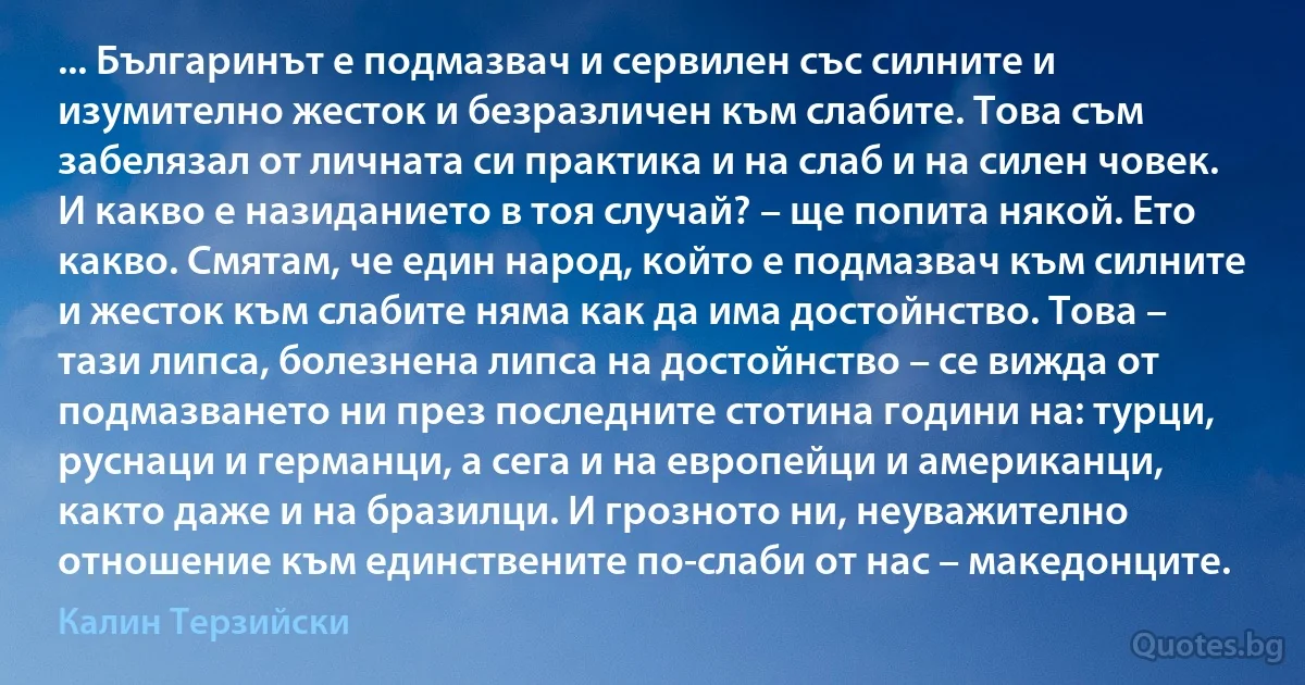 ... Българинът е подмазвач и сервилен със силните и изумително жесток и безразличен към слабите. Това съм забелязал от личната си практика и на слаб и на силен човек.
И какво е назиданието в тоя случай? – ще попита някой. Ето какво. Смятам, че един народ, който е подмазвач към силните и жесток към слабите няма как да има достойнство. Това – тази липса, болезнена липса на достойнство – се вижда от подмазването ни през последните стотина години на: турци, руснаци и германци, а сега и на европейци и американци, както даже и на бразилци. И грозното ни, неуважително отношение към единствените по-слаби от нас – македонците. (Калин Терзийски)